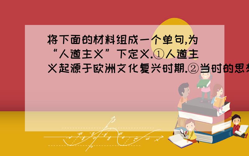 将下面的材料组成一个单句,为“人道主义”下定义.①人道主义起源于欧洲文化复兴时期.②当时的思想家为摆脱经院哲学的束缚提出了这么一种思想体系.③它是当时反封建和反宗教的武器.