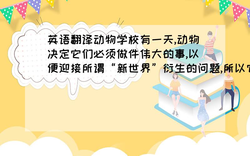 英语翻译动物学校有一天,动物决定它们必须做件伟大的事,以便迎接所谓“新世界”衍生的问题,所以它们创建了一所学校.学校内教授的活动课程包括跑步、爬行、游泳及飞行.为了方便管理,