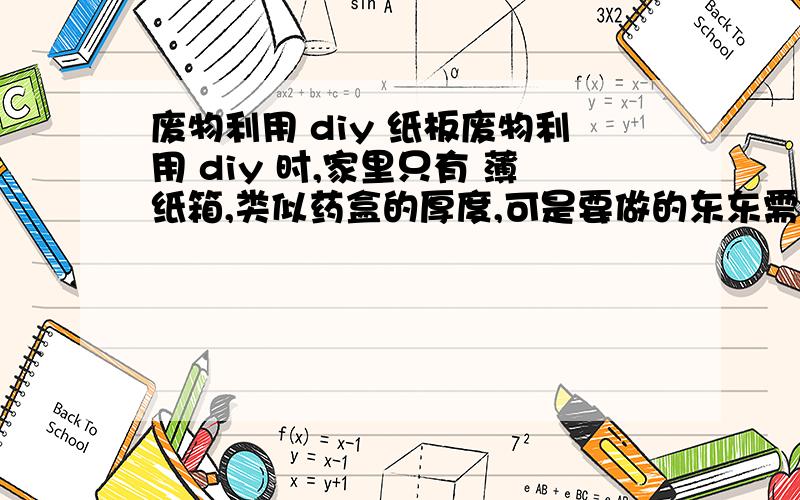 废物利用 diy 纸板废物利用 diy 时,家里只有 薄纸箱,类似药盒的厚度,可是要做的东东需要厚一点,硬一点的 纸板,我怎么能把薄纸板变成厚纸板,不想去买,