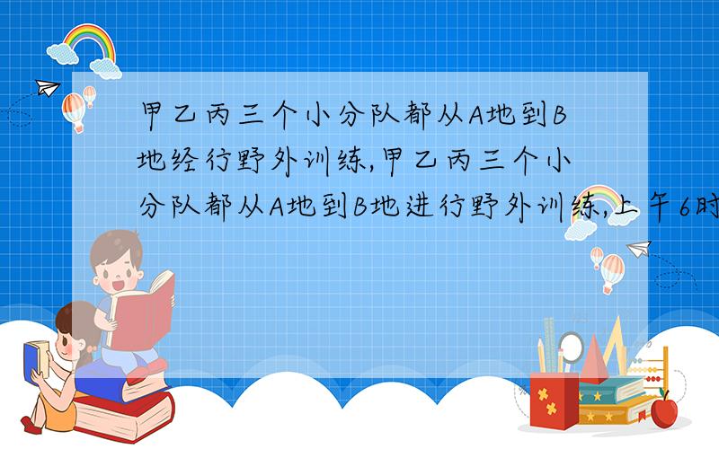 甲乙丙三个小分队都从A地到B地经行野外训练,甲乙丙三个小分队都从A地到B地进行野外训练,上午6时,甲、乙两个小分队一起从A地出发,甲队每小时走5千米,乙队每小时走4千米,丙队上午8时才从A