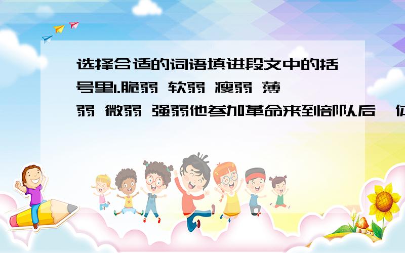 选择合适的词语填进段文中的括号里1.脆弱 软弱 瘦弱 薄弱 微弱 强弱他参加革命来到部队后,体质和精神面貌部分生了很大的变化,完全改变了他过去身体（）,意志（）,性格（）,感情（）的