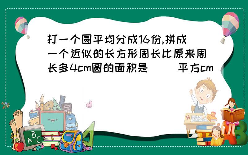 打一个圆平均分成16份,拼成一个近似的长方形周长比原来周长多4cm圆的面积是( )平方cm