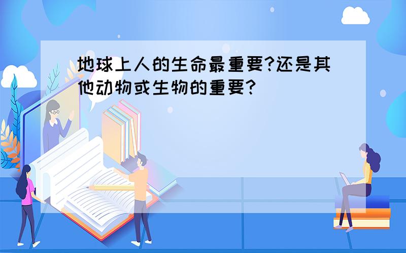 地球上人的生命最重要?还是其他动物或生物的重要?