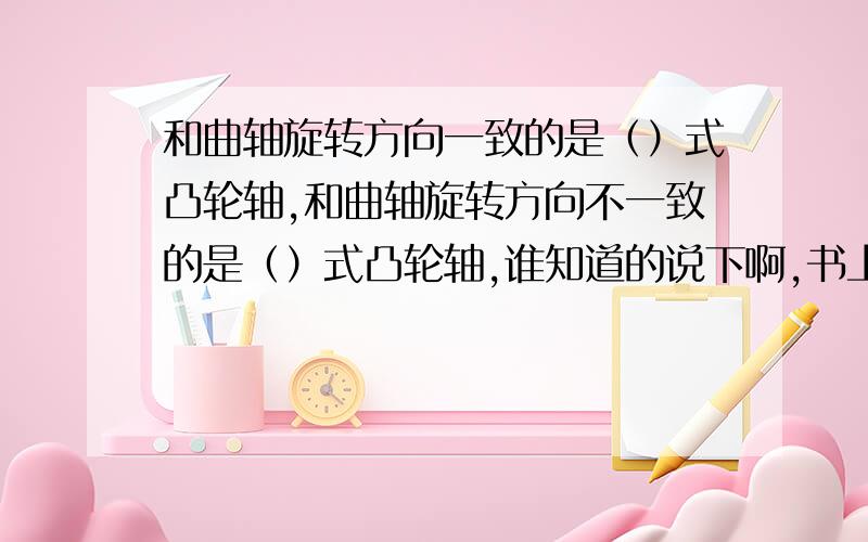 和曲轴旋转方向一致的是（）式凸轮轴,和曲轴旋转方向不一致的是（）式凸轮轴,谁知道的说下啊,书上看到