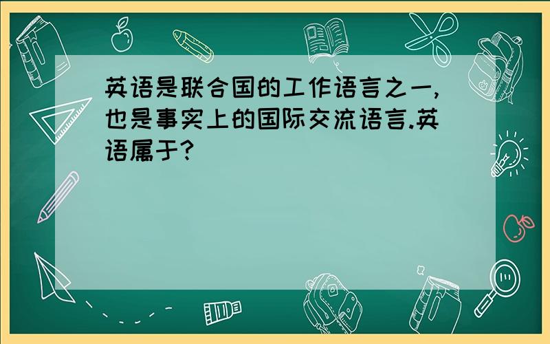 英语是联合国的工作语言之一,也是事实上的国际交流语言.英语属于?