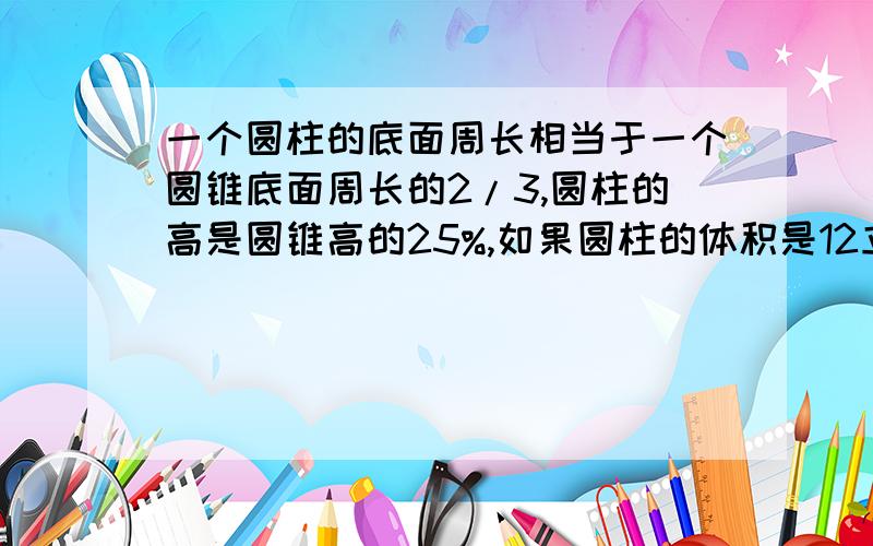 一个圆柱的底面周长相当于一个圆锥底面周长的2/3,圆柱的高是圆锥高的25%,如果圆柱的体积是12立方分米,求圆锥体积（）.