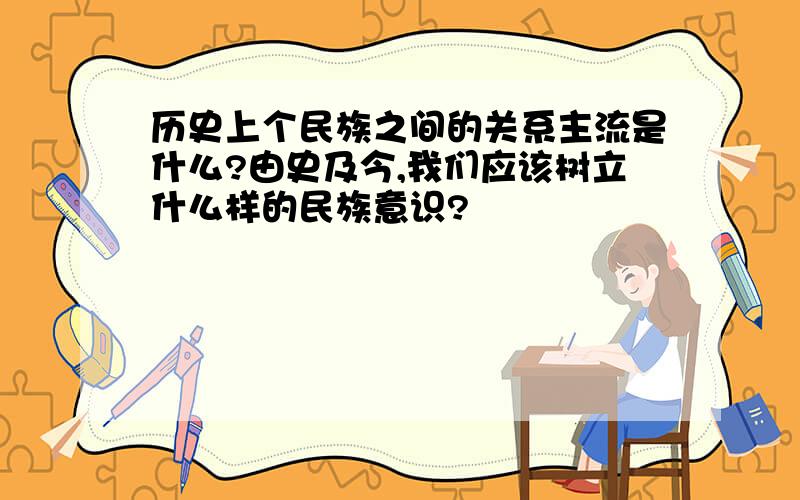 历史上个民族之间的关系主流是什么?由史及今,我们应该树立什么样的民族意识?