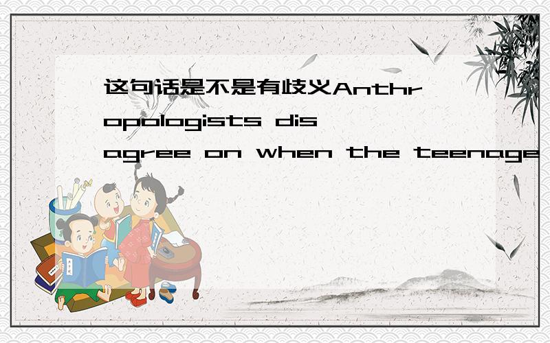 这句话是不是有歧义Anthropologists disagree on when the teenage phase first evolved,but pinpointing that date could help define its purpose.人类学家在这一时期何时形成这一问题上达不成一致意见,但指出,明确形成这