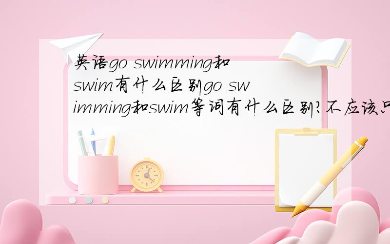 英语go swimming和swim有什么区别go swimming和swim等词有什么区别?不应该只区别于“去干什么”和“干什么”吧