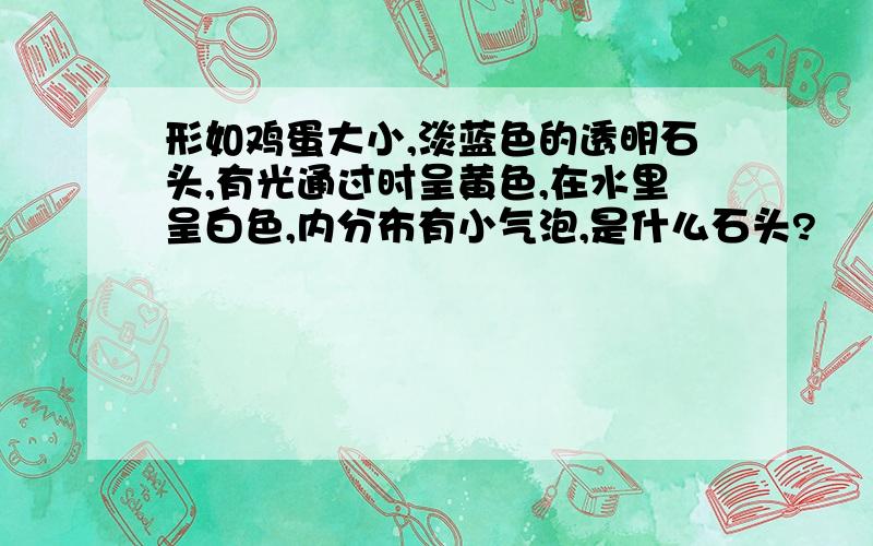 形如鸡蛋大小,淡蓝色的透明石头,有光通过时呈黄色,在水里呈白色,内分布有小气泡,是什么石头?