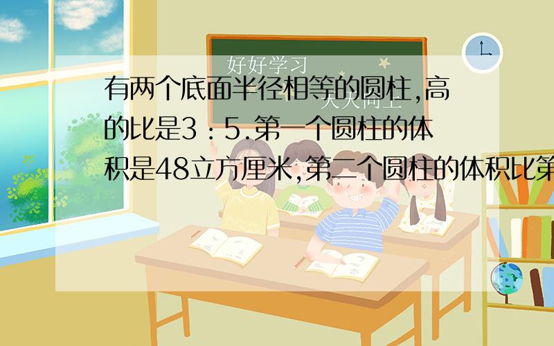 有两个底面半径相等的圆柱,高的比是3：5.第一个圆柱的体积是48立方厘米,第二个圆柱的体积比第一个多...有两个底面半径相等的圆柱,高的比是3：5.第一个圆柱的体积是48立方厘米,第二个圆