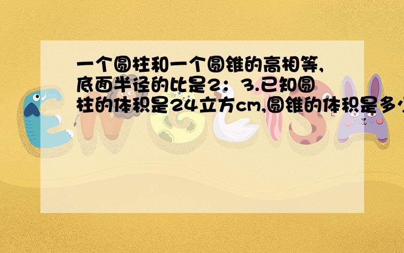 一个圆柱和一个圆锥的高相等,底面半径的比是2：3.已知圆柱的体积是24立方cm,圆锥的体积是多少立方cm?