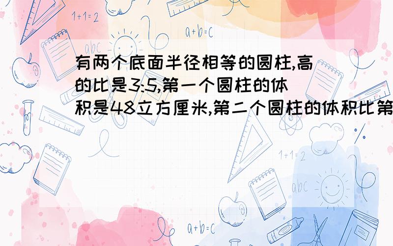 有两个底面半径相等的圆柱,高的比是3:5,第一个圆柱的体积是48立方厘米,第二个圆柱的体积比第一个多多少