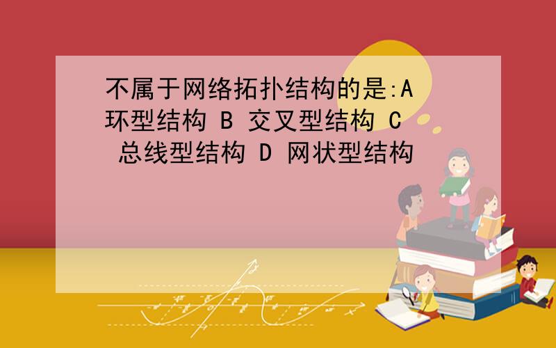 不属于网络拓扑结构的是:A 环型结构 B 交叉型结构 C 总线型结构 D 网状型结构