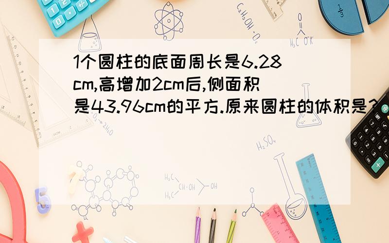 1个圆柱的底面周长是6.28cm,高增加2cm后,侧面积是43.96cm的平方.原来圆柱的体积是?