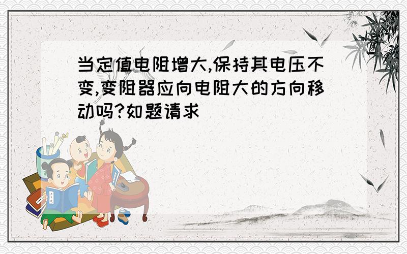 当定值电阻增大,保持其电压不变,变阻器应向电阻大的方向移动吗?如题请求