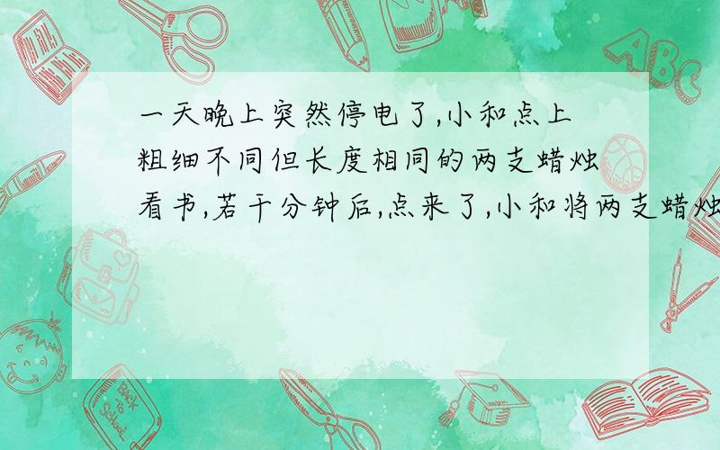 一天晚上突然停电了,小和点上粗细不同但长度相同的两支蜡烛看书,若干分钟后,点来了,小和将两支蜡烛同时熄发现此时粗蜡烛是细蜡烛的3倍,若已知在相同的情况下,粗蜡烛前部点完要2小时,