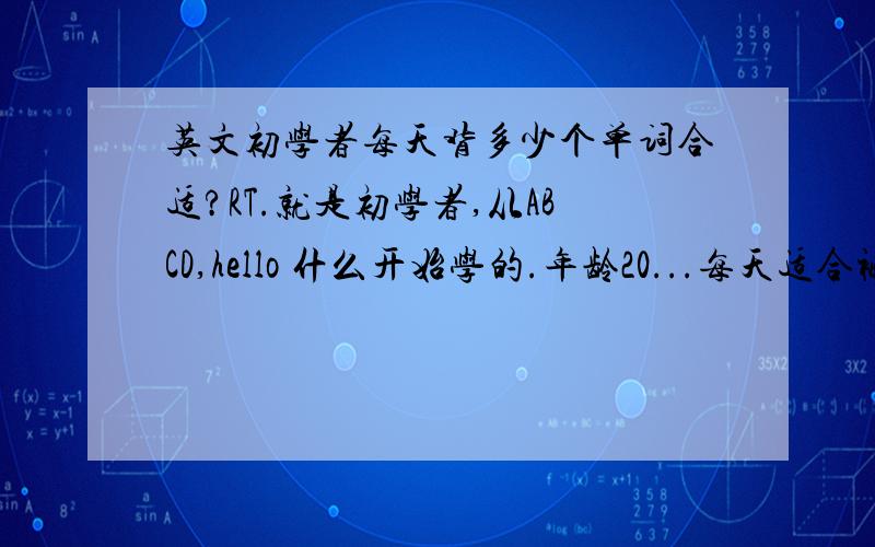 英文初学者每天背多少个单词合适?RT.就是初学者,从ABCD,hello 什么开始学的.年龄20...每天适合被多少单词.我希望他可以巩固的稳一些.不要赶太急……