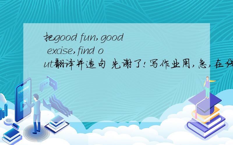 把good fun,good excise,find out翻译并造句 先谢了!写作业用,急,在线等