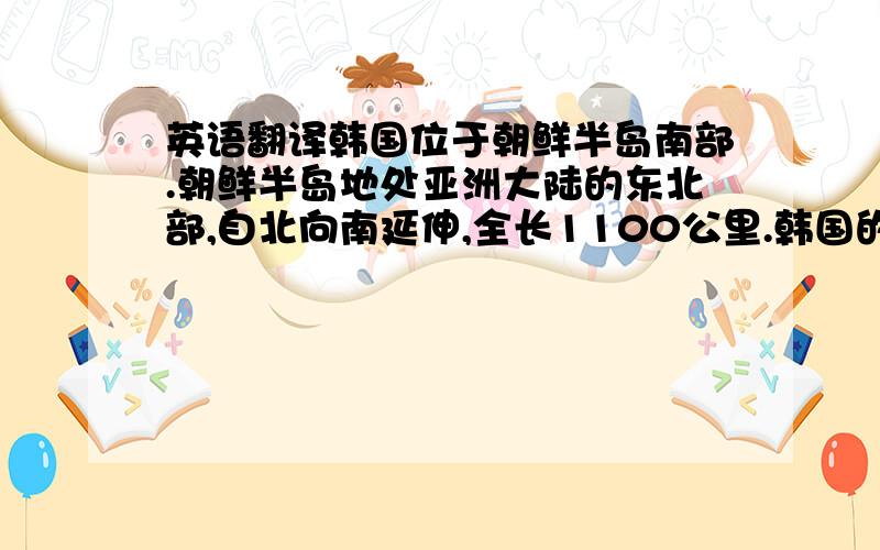 英语翻译韩国位于朝鲜半岛南部.朝鲜半岛地处亚洲大陆的东北部,自北向南延伸,全长1100公里.韩国的总面积为99600平方公里.韩国的领海与太平洋最西部的海域交汇.朝鲜半岛北部与中国和俄罗