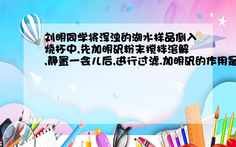 刘明同学将浑浊的湖水样品倒入烧杯中,先加明矾粉末搅拌溶解,静置一会儿后,进行过滤.加明矾的作用是什