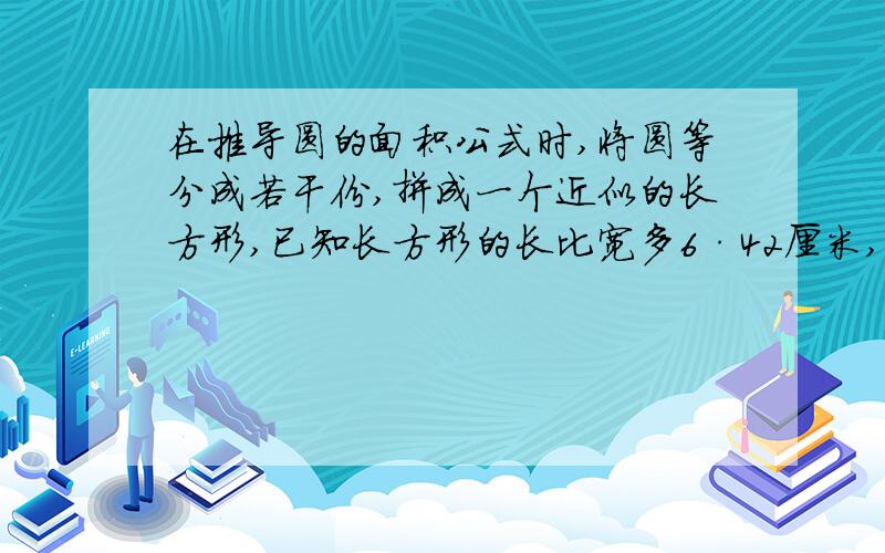 在推导圆的面积公式时,将圆等分成若干份,拼成一个近似的长方形,已知长方形的长比宽多6·42厘米,列式计算 面积公式时,将圆等分成若干份,拼成一个近似的长方形,已知长方形的长比宽多6·42