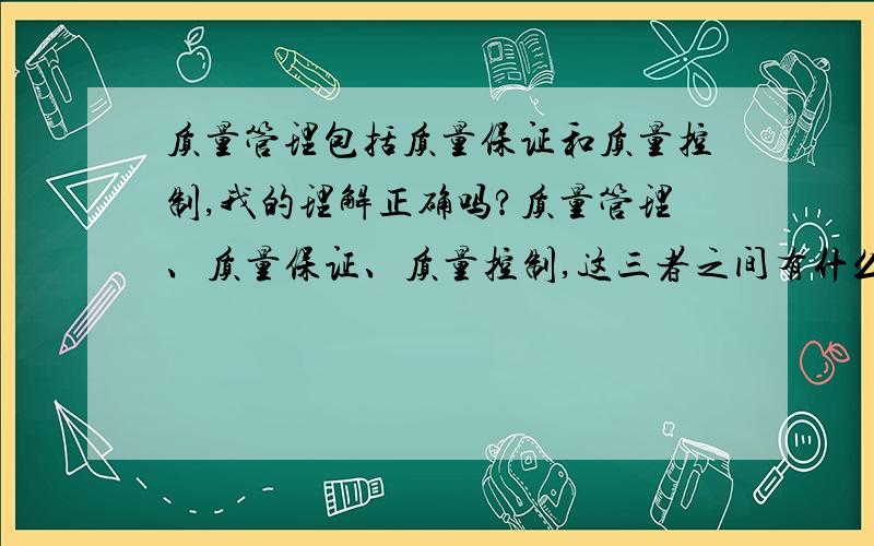 质量管理包括质量保证和质量控制,我的理解正确吗?质量管理、质量保证、质量控制,这三者之间有什么联系?