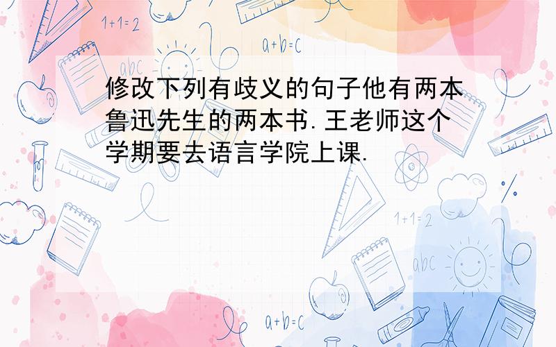 修改下列有歧义的句子他有两本鲁迅先生的两本书.王老师这个学期要去语言学院上课.