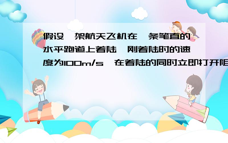 假设一架航天飞机在一条笔直的水平跑道上着陆,刚着陆时的速度为100m/s,在着陆的同时立即打开阻力伞,加上地面摩擦力德作用,产生大小为4m/s,问：这条跑道至少要多长?