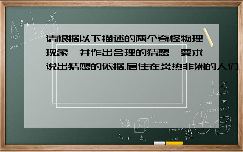 请根据以下描述的两个奇怪物理现象,并作出合理的猜想,要求说出猜想的依据.居住在炎热非洲的人们,常常用布从头到脚包住全身,人们常对他们的衣着方式感到惊讶,认为在这么炎热的地方,这