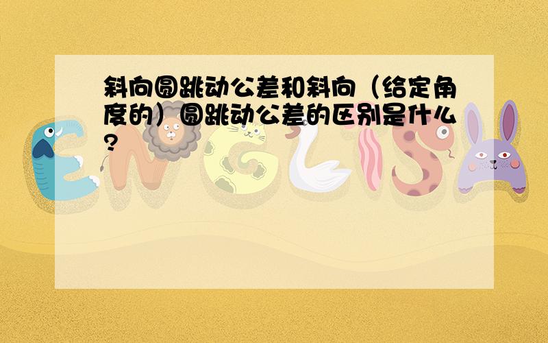 斜向圆跳动公差和斜向（给定角度的）圆跳动公差的区别是什么?