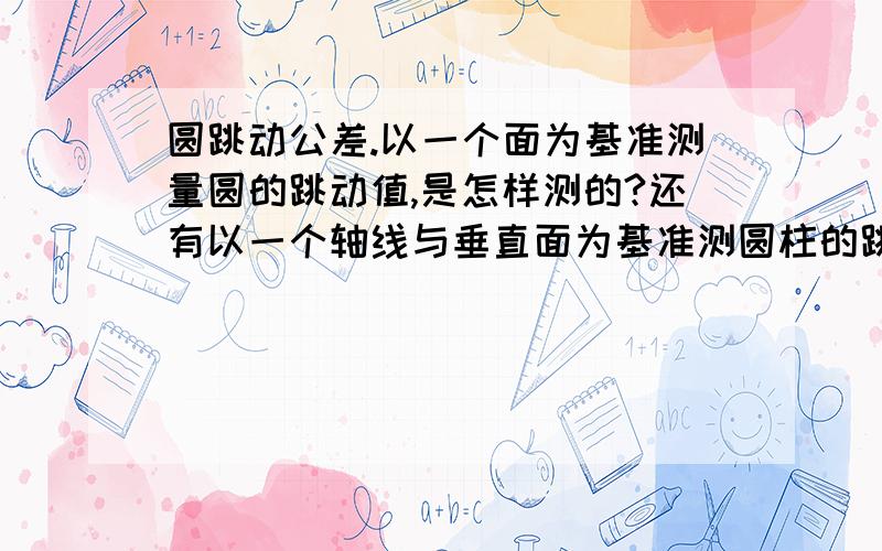 圆跳动公差.以一个面为基准测量圆的跳动值,是怎样测的?还有以一个轴线与垂直面为基准测圆柱的跳动?又是怎样测的,可以不要垂直面吗?垂直面有什么作用啦?