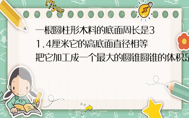 一根圆柱形木料的底面周长是31.4厘米它的高底面直径相等把它加工成一个最大的圆锥圆锥的体积是多少立方dm