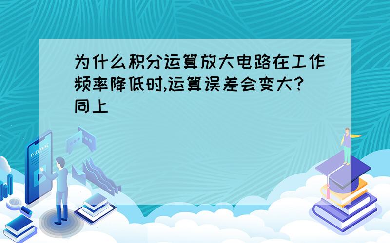 为什么积分运算放大电路在工作频率降低时,运算误差会变大?同上