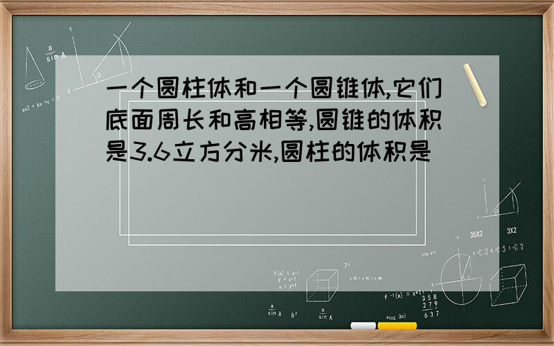 一个圆柱体和一个圆锥体,它们底面周长和高相等,圆锥的体积是3.6立方分米,圆柱的体积是