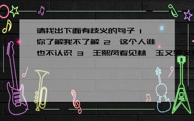 请找出下面有歧义的句子 1、你了解我不了解 2、这个人谁也不认识 3、王熙凤看见林黛玉又哭又笑