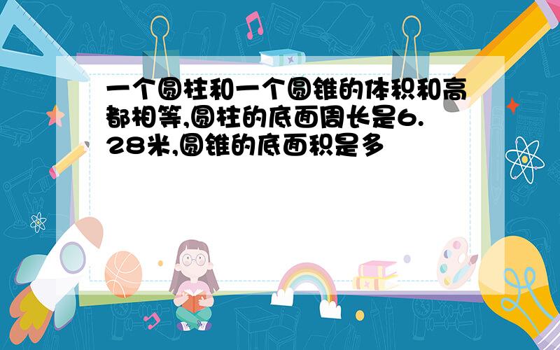 一个圆柱和一个圆锥的体积和高都相等,圆柱的底面周长是6.28米,圆锥的底面积是多