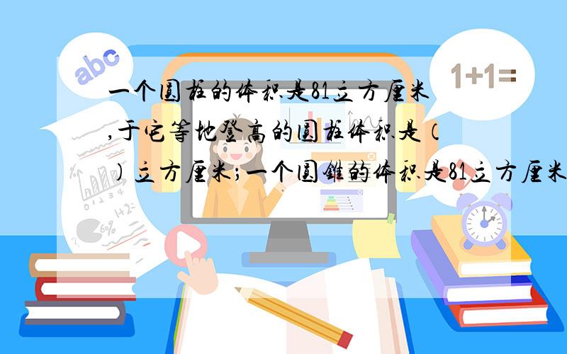 一个圆柱的体积是81立方厘米,于它等地登高的圆柱体积是（）立方厘米；一个圆锥的体积是81立方厘米,与它【接上面】等底等高的圆柱体积是（）立方厘米.今天就要!