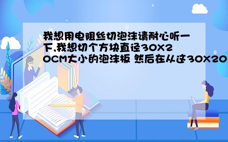 我想用电阻丝切泡沫请耐心听一下,我想切个方块直径30X20CM大小的泡沫板 然后在从这30X20 板的中间 切掉 15X10 左右的 面积.想要个空心板 包装用.我的想法是把 4个钉子 按位置钉在木头板上.然