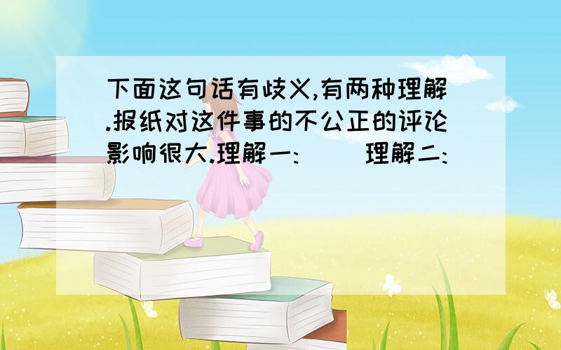 下面这句话有歧义,有两种理解.报纸对这件事的不公正的评论影响很大.理解一:( )理解二:( )