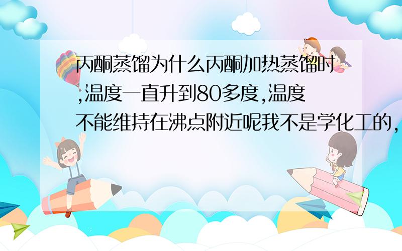 丙酮蒸馏为什么丙酮加热蒸馏时,温度一直升到80多度,温度不能维持在沸点附近呢我不是学化工的，跟气压是怎样的关系呢，我的蒸馏装置很简单，怎样能让温度稳定下来呢