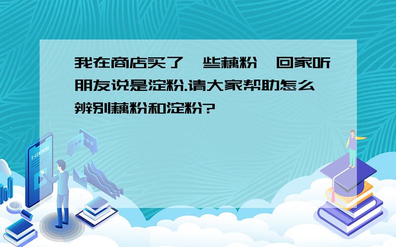 我在商店买了一些藕粉,回家听朋友说是淀粉.请大家帮助怎么辨别藕粉和淀粉?