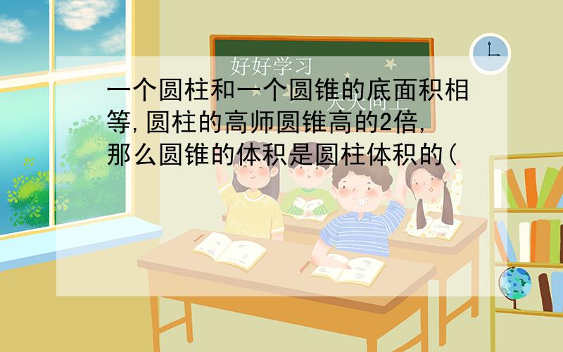 一个圆柱和一个圆锥的底面积相等,圆柱的高师圆锥高的2倍,那么圆锥的体积是圆柱体积的(