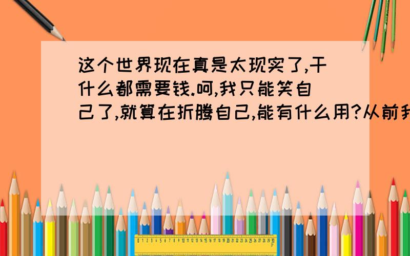 这个世界现在真是太现实了,干什么都需要钱.呵,我只能笑自己了,就算在折腾自己,能有什么用?从前我只是一个朴实的男孩.当我上了初中的时候,我彻底的变了,开始不好好学习,开始打架,和社