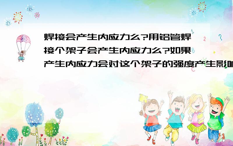 焊接会产生内应力么?用铝管焊接个架子会产生内应力么?如果产生内应力会对这个架子的强度产生影响么?