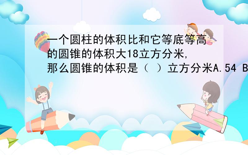 一个圆柱的体积比和它等底等高的圆锥的体积大18立方分米,那么圆锥的体积是（ ）立方分米A.54 B.6 C.9