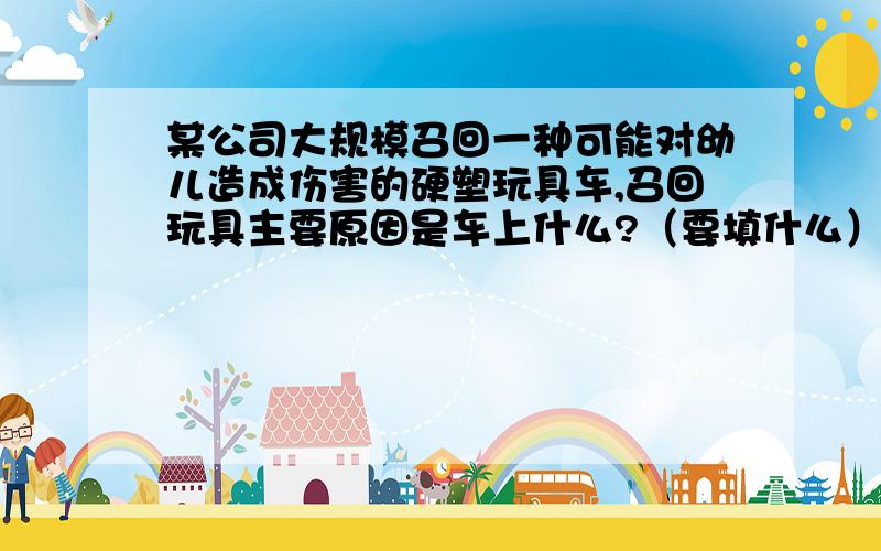 某公司大规模召回一种可能对幼儿造成伤害的硬塑玩具车,召回玩具主要原因是车上什么?（要填什么）当它碰到人体时,容易产生比较大的什么?{后面给的是横线} 从而对幼儿产生伤害.