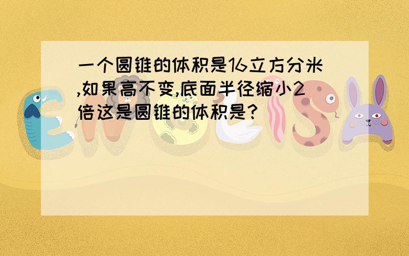 一个圆锥的体积是16立方分米,如果高不变,底面半径缩小2倍这是圆锥的体积是?