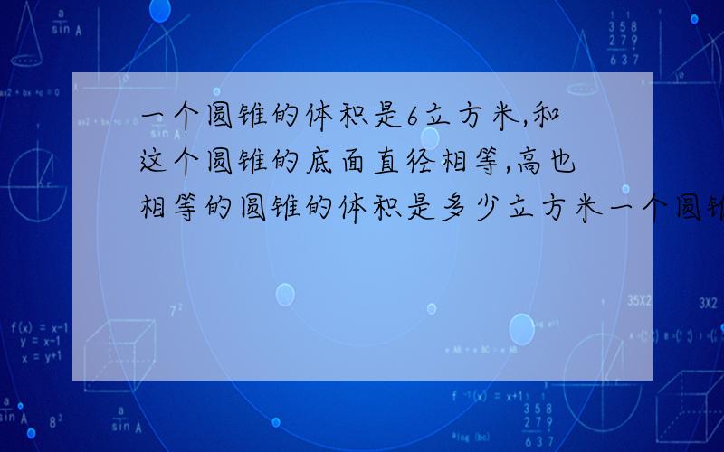 一个圆锥的体积是6立方米,和这个圆锥的底面直径相等,高也相等的圆锥的体积是多少立方米一个圆锥与它等高等底的圆锥的体积和诗144立方厘米,圆锥的体积是（）立方厘米,圆锥的体积是多