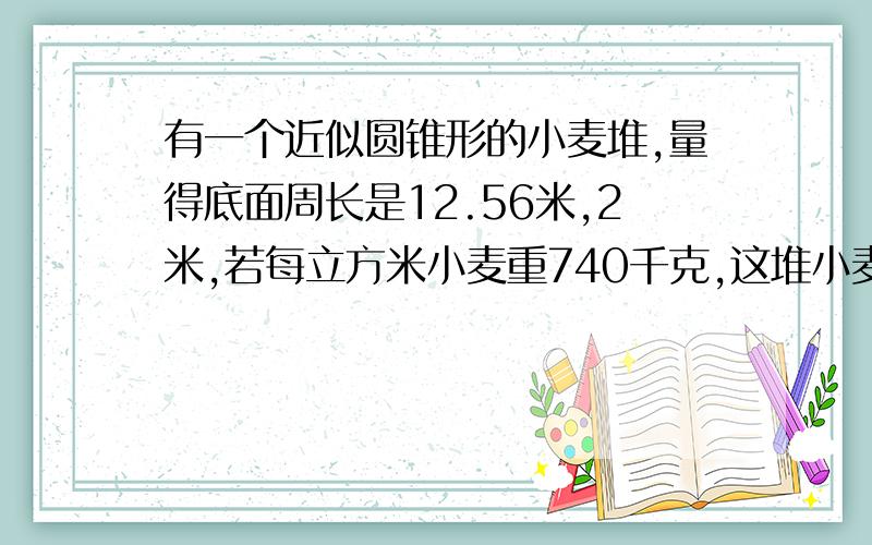 有一个近似圆锥形的小麦堆,量得底面周长是12.56米,2米,若每立方米小麦重740千克,这堆小麦约重多少千克?